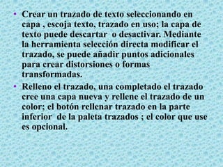 • Crear un trazado de texto seleccionando en
  capa , escoja texto, trazado en uso; la capa de
  texto puede descartar o desactivar. Mediante
  la herramienta selección directa modificar el
  trazado, se puede añadir puntos adicionales
  para crear distorsiones o formas
  transformadas.
• Relleno el trazado, una completado el trazado
  cree una capa nueva y rellene el trazado de un
  color; el botón rellenar trazado en la parte
  inferior de la paleta trazados ; el color que use
  es opcional.
 
