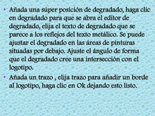 • Añada una súper posición de degradado, haga clic
  en degradado para que se abra el editor de
  degradado, elija el texto de degradado que se
  parece a los reflejos del texto metálico. Se puede
  ajustar el degradado en las áreas de pinturas
  situadas por debajo. Ajuste el ángulo de forma
  que el degradado cree una intersección con el
  logotipo.
• Añada un trazo , elija trazo para añadir un borde
  al logotipo, haga clic en Ok dejando esto listo.
 