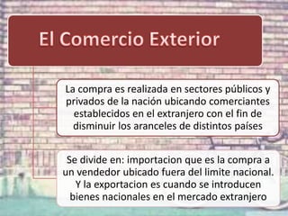 La compra es realizada en sectores públicos y
privados de la nación ubicando comerciantes
establecidos en el extranjero con el fin de
disminuir los aranceles de distintos países
Se divide en: importacion que es la compra a
un vendedor ubicado fuera del limite nacional.
Y la exportacion es cuando se introducen
bienes nacionales en el mercado extranjero

 