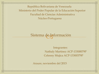 
República Bolivariana de Venezuela
Ministerio del Poder Popular de la Educación Superior
Facultad de Ciencias Administrativa
Núcleo-Portuguesa
Sistema de Información
Integrantes:
Nathaly Martinez ACP-13300079P
Celenny Mujica ACP-13300379P
Araure, noviembre del 2015
 