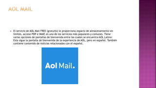  El servicio de AOL Mail FREE (gratuito) le proporciona espacio de almacenamiento sin
límites, acceso POP e IMAP, es uno de los servicios más populares y comunes. Tiene
varias opciones de pantallas de bienvenida entre las cuales se encuentra AOL Latino:
Esta sigue la pantalla de bienvenida de la experiencia de AOL, pero en español. También
contiene contenido de noticias relacionadas con el español.
 