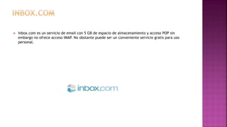  Inbox.com es un servicio de email con 5 GB de espacio de almacenamiento y acceso POP sin
embargo no ofrece acceso IMAP. No obstante puede ser un conveniente servicio gratis para uso
personal.
 