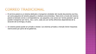  El servicio postal es un sistema dedicado a transportar alrededor del mundo documentos escritos,
así como paquetes de tamaño pequeño o mediano (encomiendas). Todo envío a través del sistema
postal es llamado correo o correspondencia. Los paquetes y las cartas son "envíos postales" que se
pueden transportar por tierra, mar, o aire, cada uno con tarifas diferentes dependiendo de la
duración de la entrega y el peso.
 Un sistema postal puede ser privado o estatal. Los sistemas privados a menudo tienen impuestas
restricciones por parte de los gobiernos.
 