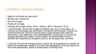  Registro individual de cada envío
 Recolección a domicilio
 Guía de entrega
 Prueba de entrega.
 Tiempos de entrega cortos: 24 hrs. Urbano, 48 hrs. Nacional, 72 hrs.
 • Encomiendas: Servicio de entrega de objetos que, por su naturaleza, no
cuentan con tecnología que sustituya el transporte convencional. Gracias a la
intensificación del comercio internacional y especialmente del comercio
electrónico, este segmento viene expandiéndose y atrayendo la inversión de
grandes operadores privados a nivel mundial, los denominados Courier y
también las compañías de transporte aéreo y de transporte por carretera.
 • Expreso: Servicio de entrega puerta a puerta de correspondencia y objetos en
plazo extremadamente rápido y con alto valor agregado en forma de rastreo de
los envíos depositados, desde el origen hasta la entrega final.
 