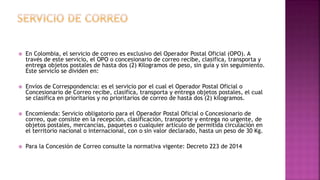  En Colombia, el servicio de correo es exclusivo del Operador Postal Oficial (OPO). A
través de este servicio, el OPO o concesionario de correo recibe, clasifica, transporta y
entrega objetos postales de hasta dos (2) Kilogramos de peso, sin guía y sin seguimiento.
Este servicio se dividen en:
 Envíos de Correspondencia: es el servicio por el cual el Operador Postal Oficial o
Concesionario de Correo recibe, clasifica, transporta y entrega objetos postales, el cual
se clasifica en prioritarios y no prioritarios de correo de hasta dos (2) kilogramos.
 Encomienda: Servicio obligatorio para el Operador Postal Oficial o Concesionario de
correo, que consiste en la recepción, clasificación, transporte y entrega no urgente, de
objetos postales, mercancías, paquetes o cualquier artículo de permitida circulación en
el territorio nacional o internacional, con o sin valor declarado, hasta un peso de 30 Kg.
 Para la Concesión de Correo consulte la normativa vigente: Decreto 223 de 2014
 