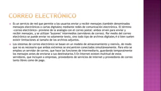  Es un servicio de red que permite a los usuarios enviar y recibir mensajes (también denominados
mensajes electrónicos o cartas digitales) mediante redes de comunicación electrónica. El término
«correo electrónico» proviene de la analogía con el correo postal: ambos sirven para enviar y
recibir mensajes, y se utilizan "buzones" intermedios (servidores de correo). Por medio del correo
electrónico se puede enviar no solamente texto, sino todo tipo de archivos digitales,4 si bien suelen
existir limitaciones al tamaño de los archivos adjuntos.
 Los sistemas de correo electrónico se basan en un modelo de almacenamiento y reenvío, de modo
que no es necesario que ambos extremos se encuentren conectados simultáneamente. Para ello se
emplea un servidor de correo, que hace las funciones de intermediario, guardando temporalmente
los mensajes antes de enviarse a sus destinatarios.5 En Internet existen multitud de estos
servidores, que incluyen a empresas, proveedores de servicios de internet y proveedores de correo
tanto libres como de pago.
 