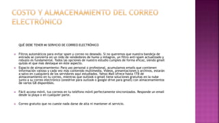 QUÉ DEBE TENER MI SERVICIO DE CORREO ELECTRÓNICO
 Filtros automáticos para evitar spam y correo no deseado. Si no queremos que nuestra bandeja de
entrada se convierta en un nido de vendedores de humo y milagros, un filtro anti-spam actualizado y
robusto es fundamental. Todos las opciones de nuestro estudio cumples de forma eficaz, siendo gmail
quizás el que más destaque en éste aspecto.
 Espacio de almacenamiento: Para uso personal o profesional, acumulamos emails que contienen
información valioso y cada vez más contenido multimedia. Videos, presentaciones o archivos, estarán
a salvo en cualquiera de los servidores aquí estudiados. Yahoo Mail ofrece hasta 1TB de
almacenamiento en tu correo, mientras que outlook o gmail tiene soluciones gratuitas en la nube
junto a su correo electrónico (onedrive para outlook o google drive para gmail) con almacenamientos
de varios GB disponibles.
 Fácil acceso móvil, tus correos en tu teléfono móvil perfectamente sincronizados. Responde un email
desde la playa o en cualquier parte.
 Correo gratuito que no cueste nada darse de alta ni mantener el servicio.
 