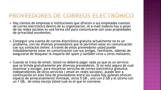  Hay cientos de empresas e instituciones que ofrecen a sus empleados cuentas
de correo electrónico dentro de su organización, el e-mail todavía hoy a pesar
de las redes sociales es una forma útil para comunicarse con unas propiedades
de privacidad excelentes.
 Conseguir una cuenta de correo electrónico gratuita actualmente no es un
problema, con los diversos proveedores que le permiten estar en comunicación
con sus contactos online. A través de estos proveedores usted puede
indudablemente estar en comunicación con sus amigos, familiares, además de
asegurarse de bloquear la mayoría del spam y también virus u otros malwares.
 Cuando se trata de email, Usted no debería pagar nada ya que es un servicio
que se brinda gratuitamente por diversos proveedores. Si no está seguro de cual
examinar y escoger, para encontrar servicios de correo electrónico gratuitos
independientes de otros servicios ( email en redes sociales), puede leer a
continuación en esta lista de proveedores entre los cuales hay quienes ofrecen
espacio de almacenamiento ilimitado, otros 5 GB , uno con 2 GB y el ultimo con
un 1 GB, de estos escoja Usted cual es el que le conviene.
 