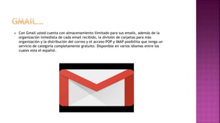  Con Gmail usted cuenta con almacenamiento ilimitado para sus emails, además de la
organización inmediata de cada email recibido, la división de carpetas para más
organización y la distribución del correo y el acceso POP y IMAP posibilita que tenga un
servicio de categoría completamente gratuito. Disponible en varios idiomas entre los
cuales esta el español.
 