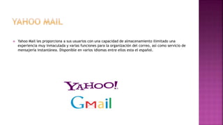  Yahoo Mail les proporciona a sus usuarios con una capacidad de almacenamiento ilimitado una
experiencia muy inmaculada y varias funciones para la organización del correo, así como servicio de
mensajería instantánea. Disponible en varios idiomas entre ellos esta el español.
 