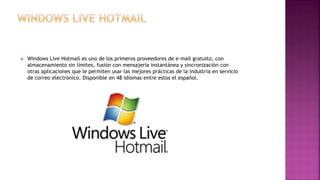  Windows Live Hotmail es uno de los primeros proveedores de e-mail gratuito, con
almacenamiento sin límites, fusión con mensajería instantánea y sincronización con
otras aplicaciones que le permiten usar las mejores prácticas de la industria en servicio
de correo electrónico. Disponible en 48 idiomas entre estos el español.
 