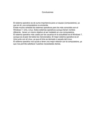 Conclusiones
El sistema operativo es de suma importancia para un equipo (computadora), ya
que sin él, una computadora no enciende.
Existe mucha variedad de sistemas operativos pero los más conocidos son el
Windows 7, Unix, Linux. Estos sistemas operativos aunque tienen nombre
diferente, tienen un mismo objetivo al ser instalado en una computadora.
El sistema operativo más usado por los usuarios en la actualidad es el Windows 7,
aunque es el peor de todos los mencionados. El mejor sistema operativo es el
Unix junto con el Linux, ya que el Unix es derivado o sacado del Linux.
El sistema operativo nos ayuda a tener una mejor relación con la computadora, ya
que nos permite satisfacer nuestras necesidades diarias.
 