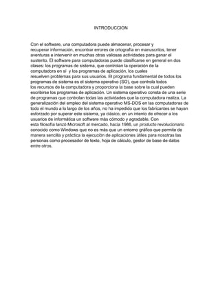 INTRODUCCION
Con el software, una computadora puede almacenar, procesar y
recuperar información, encontrar errores de ortografía en manuscritos, tener
aventuras e intervenir en muchas otras valiosas actividades para ganar el
sustento. El software para computadoras puede clasificarse en general en dos
clases: los programas de sistema, que controlan la operación de la
computadora en sí y los programas de aplicación, los cuales
resuelven problemas para sus usuarios. El programa fundamental de todos los
programas de sistema es el sistema operativo (SO), que controla todos
los recursos de la computadora y proporciona la base sobre la cual pueden
escribirse los programas de aplicación. Un sistema operativo consta de una serie
de programas que controlan todas las actividades que la computadora realiza. La
generalización del empleo del sistema operativo MS-DOS en las computadoras de
todo el mundo a lo largo de los años, no ha impedido que los fabricantes se hayan
esforzado por superar este sistema, ya clásico, en un intento de ofrecer a los
usuarios de informática un software más cómodo y agradable. Con
esta filosofía lanzó Microsoft al mercado, hacia 1986, un producto revolucionario
conocido como Windows que no es más que un entorno gráfico que permite de
manera sencilla y práctica la ejecución de aplicaciones útiles para nosotras las
personas como procesador de texto, hoja de cálculo, gestor de base de datos
entre otros.
 