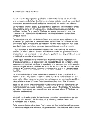 1 Sistema Operativo Windows:
Es un conjunto de programas que facilita la administración de los recursos de
una computadora. Este tipo de sistemas empieza a trabajar cuando se enciende el
computador para gestionar el hardware a partir desde los niveles más básicos.
Es importante tener en cuenta que los sistemas operativos funcionan tanto en las
computadoras como en otros dispositivos electrónicos como por ejemplo los
teléfonos móviles. En el caso de Windows, su versión estándar funciona con
computadoras, aunque también existe una versión para teléfonos como lo es
Windows Mobile
Precisamente en el año 2013 este software se encuentra celebrando su treinta
aniversario ya que fue el 10 de noviembre de 1983 cuando Bill Gates se animó a
presentar a aquel. No obstante, es cierto que no sería hasta dos años más tarde
cuando el citado producto no comenzó a comercializarse en todo el mundo.
Luego esta llegó al mercado presentándose como una extensión del conocido
sistema MS-DOS y con una serie de características entre las que destacaba que
el usuario se veía favorecido por las utilidades que tenía a su disposición así como
la facilidad de manejo de las mismas.
Desde aquel entonces hasta nuestros días Microsoft Windows ha presentado
diversas versiones con el claro objetivo de ir adaptándose a los tiempos y, sobre
todo, a las necesidades que tenía el usuario en todo momento. Así, entre aquellas
tendríamos que destacar Windows NT, Windows 95, Windows 98, Windows 2000,
Windows XP, Windows Vista, Windows 7 y Windows 8, que es la última hasta el
momento.
En la mencionada versión que es la más reciente tendríamos que destacar el
hecho de que se ha presentado con una serie importante de novedades. En este
caso, incluye útiles herramientas y servicios tales como, por ejemplo, juegos Xbox
Xbox Música, mapas, Windows Store, calendario, Bing App o Sky Drive App.
Todo ello sin olvidar otras interesantes y también muy prácticas herramientas en
materia de deportes, viajes, noticias, mensajes, vídeos y fotografías. Por supuesto,
sin olvidar instrumentos como una cámara, que hacen de Microsoft Windows un
referente en el mercado.
Microsoft domina el mercado de los sistemas operativos con comodidad, ya que
Windows está instalado en más del 90% de las computadoras con acceso
a Internet en todo el mundo.
Entre sus principales aplicaciones (que pueden ser desinstaladas por los usuarios
o reemplazadas por otras similares sin que el sistema operativo deje de funcionar),
 