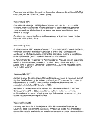 Entre sus características de escritorio destacaban el manejo de archivos MS-DOS,
calendario, bloc de notas, calculadora y reloj.
*Windows 2 (1987)
Dos años más tarde (9/12/1987) Microsoft lanza Windows 2.0 con iconos de
escritorio, memoria ampliada, mejores gráficos y la posibilidad de superponer
ventanas, controlar el diseño de la pantalla y usar atajos con el teclado para
acelerar el trabajo.
Constituyó la primera plataforma de Windows para aplicaciones hoy en día tan
comunes como Word o Excel.
*Windows 3 (1990)
El 22 de mayo de 1990 aparece Windows 3.0, la primera versión que alcanzó éxito
comercial, con varios millones de ventas en el primer año. Se introdujeron
cambios en la interfaz de usuario importantes, además de mejorar la explotación
de la capacidad de gestión de la memoria de los procesadores.
El Administrador de Programas y el Administrador de Archivos hicieron su primera
aparición en esta versión, junto con el panel de control rediseñado y algunos
juegos como el Solitario, Corazones y Buscaminas. ¿Quién no ha jugado alguna
vez al mítico solitario?
*Windows NT (1993)
Aunque la gente de marketing de Microsoft intenta convencer al mundo de que NT
significa New Technology, lo cierto es que las siglas NT provienen del nombre en
clave que tenía el proyecto cuando estaba en fase de desarrollo N-Ten. El
proyecto final vio la luz el 27 de julio de 1993.
Para llevar a cabo este desarrollo desde cero, se asociaron IBM con Microsoft.
Construyeron un SO de 32bytes multitarea, multihilo, multiprocesamiento,
multiusuario con un núcleo híbrido y una capa de hardware de abstracción para
facilitar la portabilidad entre plataformas.
*Windows 95 (1994)
Un año y mes después, el 24 de julio de 1994, Microsoft lanzó Windows 95.
Llevaron a cabo una campaña publicitaria. Windows 95 estaba más orientado al
consumidor, poseía una interfaz de usuario completamente nueva y características
 