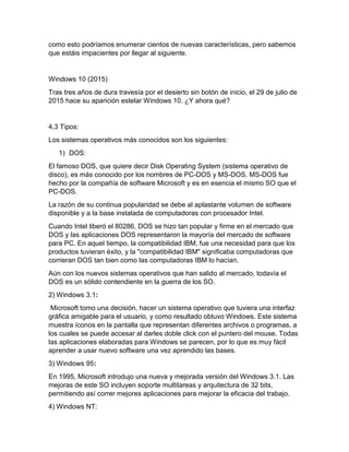 como esto podríamos enumerar cientos de nuevas características, pero sabemos
que estáis impacientes por llegar al siguiente.
Windows 10 (2015)
Tras tres años de dura travesía por el desierto sin botón de inicio, el 29 de julio de
2015 hace su aparición estelar Windows 10. ¿Y ahora qué?
4,3 Tipos:
Los sistemas operativos más conocidos son los siguientes:
1) DOS:
El famoso DOS, que quiere decir Disk Operating System (sistema operativo de
disco), es más conocido por los nombres de PC-DOS y MS-DOS. MS-DOS fue
hecho por la compañía de software Microsoft y es en esencia el mismo SO que el
PC-DOS.
La razón de su continua popularidad se debe al aplastante volumen de software
disponible y a la base instalada de computadoras con procesador Intel.
Cuando Intel liberó el 80286, DOS se hizo tan popular y firme en el mercado que
DOS y las aplicaciones DOS representaron la mayoría del mercado de software
para PC. En aquel tiempo, la compatibilidad IBM, fue una necesidad para que los
productos tuvieran éxito, y la "compatibilidad IBM" significaba computadoras que
corrieran DOS tan bien como las computadoras IBM lo hacían.
Aún con los nuevos sistemas operativos que han salido al mercado, todavía el
DOS es un sólido contendiente en la guerra de los SO.
2) Windows 3.1:
Microsoft tomo una decisión, hacer un sistema operativo que tuviera una interfaz
gráfica amigable para el usuario, y como resultado obtuvo Windows. Este sistema
muestra íconos en la pantalla que representan diferentes archivos o programas, a
los cuales se puede accesar al darles doble click con el puntero del mouse. Todas
las aplicaciones elaboradas para Windows se parecen, por lo que es muy fácil
aprender a usar nuevo software una vez aprendido las bases.
3) Windows 95:
En 1995, Microsoft introdujo una nueva y mejorada versión del Windows 3.1. Las
mejoras de este SO incluyen soporte multitareas y arquitectura de 32 bits,
permitiendo así correr mejores aplicaciones para mejorar la eficacia del trabajo.
4) Windows NT:
 