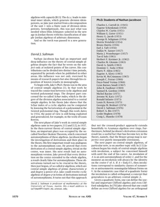algebras with capacity [B13]. The d.c.c. leads to min-
       imal inner ideals, which generate division idem-                  Ph.D. Students of Nathan Jacobson
       potents, so Jake just started from a decomposition
       of the unit 1 into a finite sum of division idem-                 Charles L. Carroll Jr. (1945)
       potents. Serendipitously, this was just what was                  Eugene Schenkman (1950)
       needed when Efim Zelmanov ushered in the new                      Charles W. Curtis (1951)
       age in Jordan theory with his classification of sim-              William G. Lister (1951)
       ple Jordan algebras of arbitrary dimension.                       Henry G. Jacob (1953)
                                                                         George B. Seligman (1954)
          And so the torch was passed to a new genera-
                                                                         Morris Weisfeld (1954)
       tion.
                                                                         Bruno Harris (1956)
                                                                         Earl J. Taft (1956)
                                                                         Dallas W. Sasser (1957)
       David J. Saltman                                                  Maria J. Woneburger (1957)
                                                                         Tae-il Suh (1961)
          Nathan Jacobson has had an important and                       Herbert F. Kreimer Jr. (1962)
       deep influence on the theory of central simple al-                Charles M. Glennie (1963)
       gebras despite the fact that he wrote on the sub-                 David A. Smith (1963)
       ject only at isolated points of his career. His con-              Dominic C. Soda (1964)
       tributions can be divided into distinct time periods,             Harry P. Allen (1965)
       separated by periods when he published in other                   Eugene A. Klotz (1965)
       areas. His influence was not only exercised by                    Kevin M. McCrimmon (1965)
       means of research papers but also through his ex-                 Joseph C. Ferrar (1966)
       position of known results in monographs.                          Daya-Nand Verma (1966)
          To begin with, Jake’s Ph.D. thesis was in the area             Lynn Barnes Small (1967)
       of central simple algebras [1]. In that work he                   John R. Faulkner (1969)
       traced the connection between cyclic algebras and                 Samuel R. Gordon (1969)
       twisted polynomial rings. The deepest part con-                   Michel Racine (1971)
       cerned the so-called Schur index, which is the de-                Jerome M. Katz (1972)
       gree of the division algebra associated to a central              Ronald Infante (1973)
       simple algebra. In his thesis Jake shows that the                 Louis H. Rowen (1973)
       Schur index of a cyclic algebra can be computed                   Georgia M. Benkart (1974)
       by knowing the factorization of a polynomial in the               David J. Saltman (1976)
       twisted polynomial ring. Though this work dates                   Robert A. Bix (1977)
       to 1934, the point of view is still being exploited               Leslie Hogben (1978)
       and generalized, for example, in the work of Louis                Craig L. Huneke (1978)
       Rowen.
          The next phase of Jake’s work in central simple
       algebras came in two papers, [11] and [12], in 1937.         (but not the crossed-product approach) extends
       In the then-current theory of central simple alge-           beautifully to Azumaya algebras over rings. Fur-
       bras, an important place was occupied by the so-             thermore, behind Jacobson’s derivation extension
       called Noether-Skolem Theorem, which concerned               result lay a useful fact that has become key in the
       automorphisms of these algebras. Jacobson began              theory, namely, that the Brauer group map is sur-
       the investigation of derivations and their place in          jective over purely inseparable extensions.
       the theory. His first important result was analogous             The next paper on central simple algebras, of
       to the automorphism case. He proved that every               particular note, is on another topic still. In [15] Ja-
       derivation of a central simple algebra, trivial on the       cobson began his study of central simple algebras
       center, was inner. His next result had no auto-              with involution, a subject he concerned himself
       morphism version: Jake proved that every deriva-             with until the end of his career. An involution of
       tion on the center extended to the whole algebra,            A is an anti-automorphism of order 2 , and for the
       a result clearly false for automorphisms. These ob-          moment an involution will always be the identity
       servations turned out to be crucial in the theory,           on the center F of A . If A = EndF (V ) , then involu-
       then just begun, of so-called p-algebras, which are          tions correspond to similarity classes of symmet-
       central simple algebras of prime characteristic p            ric or antisymmetric nonsingular bilinear forms on
       and degree a power of p. Jake could rewrite cyclic           V . In the symmetric case (that of a quadratic form)
       algebras of degree p in terms of derivations instead         the involution is called orthogonal, a concept that
       of automorphisms. It turns out that this approach            generalizes to an arbitrary central simple A .
                                                                        Given a quadratic form, one can define the use-
       David J. Saltman is professor of mathematics at the          ful and important Clifford algebra and even Clif-
       University of Texas, Austin. His e-mail address is           ford subalgebra. In [70] Jake showed that one could
       saltman@fireant.ma.utexas.edu.                               define an even Clifford algebra for an orthogonal


1070                                       NOTICES   OF THE   AMS                                  VOLUME 47, NUMBER 9
 
