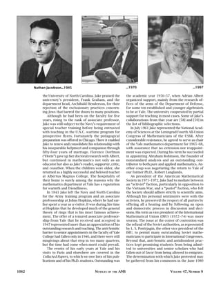Nathan Jacobson...1945                                            ...1970                                       ...1997

            the University of North Carolina. Jake praised the           the academic year 1956–57, when Adrian Albert
            university’s president, Frank Graham, and the                organized support, mainly from the research of-
            department head, Archibald Henderson, for their              fices of the arms of the Department of Defense,
            rejection of the exclusionary practices concern-             for some ten established and younger algebraists
            ing Jews that barred the doors to many positions.            to be at Yale. The university cooperated by partial
                Although he had been on the faculty for five             support for teaching in most cases. Some of Jake’s
            years, rising to the rank of associate professor,            collaborations from that year are [58] and [59] in
            Jake was still subject to the Navy’s requirement of          the list of bibliographic selections.
            special teacher training before being entrusted                 In July 1961 Jake represented the National Acad-
            with teaching in the U.N.C. wartime program for              emy of Sciences at the Leningrad Fourth All-Union
            prospective flyers. Fortunately the pedagogical              Congress of Mathematicians of the USSR. After
            preparation was offered in Chicago. There it enabled         considerable resistance, he agreed to serve as chair
            Jake to renew and consolidate his relationship with          of the Yale mathematics department for 1965–68,
            his inseparable helpmeet and companion through               with assurance that no extension nor reappoint-
            fifty-four years of marriage. Florence Dorfman               ment was expected. During his term he succeeded
            (“Florie”) gave up her doctoral research with Albert,        in appointing Abraham Robinson, the founder of
            but continued in mathematics not only as an                  nonstandard analysis and an outstanding con-
            educator but also as Jake’s reader, supporter, critic,       tributor to both pure and applied mathematics. An-
            and coauthor. When the children were older, she              other coup was negotiating the return to Yale of
            returned as a highly successful and beloved teacher          our former Ph.D., Robert Langlands.
            at Albertus Magnus College. The hospitality of                  As president of the American Mathematical
            their home is surely among the reasons why the               Society in 1971–1972, Jake had to mediate between
            mathematics department at Yale has a reputation              an “activist” faction, particularly in opposition to
            for warmth and friendliness.                                 the Vietnam War, and a “purist” faction, who felt
                In 1943 Jake left the Navy and North Carolina            the Society should adhere strictly to scientific aims.
            for the Army training program and an associate               Although his personal sentiments were with the
            professorship at Johns Hopkins, where he had ear-            activists, he preserved the respect of all parties by
            lier spent a year as a visitor. It was during his time       offering all a hearing and by following an open
            at Hopkins that he developed much of the general             and democratic process in discussion and deci-
            theory of rings that is his most famous achieve-             sions. His term as vice president of the International
            ment. The offer of a tenured associate professor-            Mathematical Union (IMU) (1972–74) was more
            ship from Yale that he received and accepted in              stormy. The issue at the center of contention was
            1947 represented more than an appreciation of his            the refusal of the Soviet authorities, as represented
            outstanding research and teaching. The anti-Semitic          by L. S. Pontrjagin, the other vice president of the
            barrier to senior appointments in the faculty of Yale        IMU, to permit many outstanding Soviet mathe-
            College had fallen only in 1946, and there were still        maticians to participate in International Congresses.
            misgivings about that step in too many quarters;             Beyond that, anti-Semitic and antidissident prac-
            but the time had come when merit could prevail.              tices kept promising students from being admit-
                The events of his early years at Yale and his            ted to universities and senior scholars who had
            visits to Paris and elsewhere are covered in the             fallen out of favor from being allowed to emigrate.
            Collected Papers, to which we owe lists of his pub-          The determination with which Jake protested may
            lications and of his Ph.D. students. Outstanding was         be gathered from his comments in the June 1980


1062                                            NOTICES   OF THE   AMS                                 VOLUME 47, NUMBER 9
 