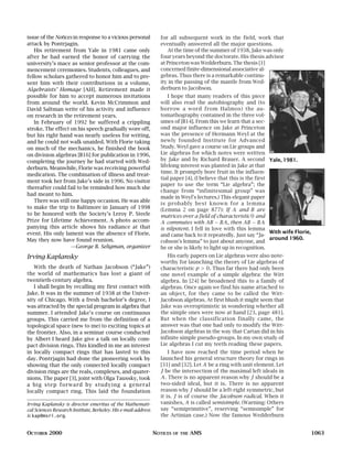 issue of the Notices in response to a vicious personal            for all subsequent work in the field, work that
attack by Pontrjagin.                                             eventually answered all the major questions.
   His retirement from Yale in 1981 came only                        At the time of the summer of 1938, Jake was only
after he had earned the honor of carrying the                     four years beyond the doctorate. His thesis advisor
university’s mace as senior professor at the com-                 at Princeton was Wedderburn. The thesis [1]
mencement ceremonies. Students, colleagues, and                   concerned finite-dimensional associative al-
fellow scholars gathered to honor him and to pre-                 gebras. Thus there is a remarkable continu-
sent him with their contributions in a volume,                    ity in the passing of the mantle from Wed-
Algebraists’ Homage [AH]. Retirement made it                      derburn to Jacobson.
possible for him to accept numerous invitations                       I hope that many readers of this piece
from around the world. Kevin McCrimmon and                        will also read the autobiography and (to
David Saltman write of his activity and influence                 borrow a word from Halmos) the au-
on research in the retirement years.                              tomathography contained in the three vol-
   In February of 1992 he suffered a crippling                    umes of [B14]. From this we learn that a sec-
stroke. The effect on his speech gradually wore off,              ond major influence on Jake at Princeton
but his right hand was nearly useless for writing,                was the presence of Hermann Weyl at the
and he could not walk unaided. With Florie taking                 newly founded Institute for Advanced
on much of the mechanics, he finished the book                    Study. Weyl gave a course on Lie groups and
on division algebras [B16] for publication in 1996,               Lie algebras for which notes were written
completing the journey he had started with Wed-                   by Jake and by Richard Brauer. A second Yale, 1981.
derburn. Meanwhile, Florie was receiving powerful                 lifelong interest was planted in Jake at that
                                                                  time. It promptly bore fruit in the influen-
medication. The combination of illness and treat-
                                                                  tial paper [4]. (I believe that this is the first
ment took her from Jake’s side in 1996. No visitor
                                                                  paper to use the term “Lie algebra”; the
thereafter could fail to be reminded how much she
                                                                  change from “infinitesimal group” was
had meant to him.
                                                                  made in Weyl’s lectures.) This elegant paper
   There was still one happy occasion. He was able
                                                                  is probably best known for a lemma
to make the trip to Baltimore in January of 1998                  (Lemma 2 on page 877): If A and B are
to be honored with the Society’s Leroy P. Steele                  matrices over a field of characteristic 0 and
Prize for Lifetime Achievement. A photo accom-                    A commutes with AB − BA , then AB − BA
panying this article shows his radiance at that                   is nilpotent. I fell in love with this lemma
event. His only lament was the absence of Florie.                                                                   With wife Florie,
                                                                  and came back to it repeatedly. Just say “Ja-
May they now have found reunion.                                                                                    around 1960.
                                                                  cobson’s lemma” to just about anyone, and
                   —George B. Seligman, organizer                 he or she is likely to light up in recognition.
Irving Kaplansky                                                     His early papers on Lie algebras were also note-
                                                                  worthy for launching the theory of Lie algebras of
   With the death of Nathan Jacobson (“Jake”)                     characteristic p > 0 . Thus far there had only been
the world of mathematics has lost a giant of                      one novel example of a simple algebra: the Witt
twentieth-century algebra.                                        algebra. In [24] he broadened this to a family of
   I shall begin by recalling my first contact with               algebras. Once again we find his name attached to
Jake. It was in the summer of 1938 at the Univer-                 an object, for they came to be called the Witt-
sity of Chicago. With a fresh bachelor’s degree, I                Jacobson algebras. At first blush it might seem that
was attracted by the special program in algebra that              Jake was overoptimistic in wondering whether all
summer. I attended Jake’s course on continuous                    the simple ones were now at hand [23, page 481].
groups. This carried me from the definition of a                  But when the classification finally came, the
topological space (new to me) to exciting topics at               answer was that one had only to modify the Witt-
the frontier. Also, in a seminar course conducted                 Jacobson algebras in the way that Cartan did in his
by Albert I heard Jake give a talk on locally com-                infinite simple pseudo-groups. In my own study of
pact division rings. This kindled in me an interest               Lie algebras I cut my teeth reading these papers.
in locally compact rings that has lasted to this                      I have now reached the time period when he
day. Pontrjagin had done the pioneering work by                   launched his general structure theory for rings in
showing that the only connected locally compact                   [31] and [32]. Let A be a ring with unit element. Let
division rings are the reals, complexes, and quater-              J be the intersection of the maximal left ideals in
nions. The paper [3], joint with Olga Taussky, took               A . There is no apparent reason why J should be a
a big step forward by studying a general                          two-sided ideal, but it is. There is no apparent
locally compact ring. This laid the foundation                    reason why J should be a left-right symmetric, but
                                                                  it is. J is of course the Jacobson radical. When it
Irving Kaplansky is director emeritus of the Mathemati-           vanishes, A is called semisimple. (Warning: Others
cal Sciences Research Institute, Berkeley. His e-mail address     say “semiprimitive”, reserving “semisimple” for
is kap@msri.org.                                                  the Artinian case.) Now the famous Wedderburn


OCTOBER 2000                                                    NOTICES   OF THE   AMS                                                  1063
 