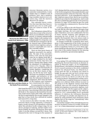 structure theorems survive, in a             1947, during which his course on rings was a preview
                                   somewhat weakened form. A semi-              of the forthcoming book. Polynomial identities and
                                   simple ring is a subdirect sum of            central polynomials surfaced at that time. This tale
                                   primitive ones, and a primitive              has been told twice—as he remembered it and as I
                                   ring resembles matrices over a di-           did. I shall not repeat it here. But let me record how
                                   vision ring, with the matrices               indebted I am to him for this inspiration. And I would
                                   allowed to be infinite.                      like also to thank him again for the overly generous
                                      This splendid theory works.               footnote [33, page 702] in which he gave me credit
                                   Over the years there have been re-           for extending his commutativity theorem from
                                   peated uses of it to settle prob-            xn = x to xn(x) = x .
                                   lems not stated in terms of the                 Let me pay tribute to his wife Florence (“Florie”).
                                   theory.                                      Not only did she offer him support through a long
                                      The Colloquium volume [B5] in-            and happy marriage, she was a joint author [40].
                                   cludes his account of his structure          Jake’s final three years were saddened by the loss
                                   theory. It was definitive when it ap-        of Florie. Friends, students, and colleagues are
                                   peared. It remains indispensable             mourning the loss of both. We will always re-
  Receiving the AMS Leroy P. today; I think it will continue to be              member the hospitality they were always ready to
Steele Prize, Baltimore, 1998. indispensable for a long time. Late              offer and their outgoing, charming personalities.
                                   in life [B16] he returned to the ba-            In closing I would like to mention three more
                                   sic classical topic of finite-dimen-         gems: (1) His inauguration of the fertile concept of
                                   sional division algebras and pre-            triple systems [39]. (2) His reduction of Hermitian
                                   sented a remarkable new view of              forms to quadratic forms [21]. Every linear alge-
                                   this venerable subject.                      braist should put this into his or her armory. (3) This
                                      There are three great classes of          last is due to his student Glennie [G]: the amazing
                                   algebras: associative, Lie, and Jor-         identity satisfied by special Jordan algebras.
                                   dan. The date of his associative
                                   book is 1956. Just six years later
                                   came his Lie algebra book [B6]. It
                                   set a high standard for the fairly           Georgia Benkart
                                   numerous books that have fol-                    It was spring 1934, and Nathan Jacobson was just
                                   lowed. Among other things, I find            finishing his doctoral dissertation on division al-
                                   the abundance of challenging ex-             gebras at Princeton under J. H. M. Wedderburn.
                                   ercises to be a big plus. After six          Richard Brauer, who had been designated Hermann
                                   more years came his book [B7] on             Weyl’s research assistant at the newly established
                                   Jordan algebras, completing his              Institute for Advanced Study, was delayed in ar-
                                   trio on the three classes of alge-           riving until the fall, so Jacobson was asked to
                                   bras. He did the hat trick! Again,           bridge the gap and write up Weyl’s lecture notes
                                   this book was polished, eminently            on continuous groups. This proved to be a mo-
                                   readable, and definitive at the              mentous event for Lie theory as well as the start
                                   time. But subsequent dramatic de-            of young Jacobson’s distinguished writing career.
                                   velopments, above all at the hands               Weyl felt that it would be of interest to study Lie
                                   of McCrimmon and Zelmanov,                   algebras over arbitrary fields without recourse to
With Dick and Alice Shafer at have transformed the subject.                     the group or to the algebraic closure of the field.
   the Steele Prize ceremony.         It is amazing but true that in ad-        Jacobson, who was well versed in Wedderburn’s
                                   dition to writing these three books          similar investigations on associative algebras, read-
                Jake found the time to write an algebra textbook not            ily took to the task. His first paper on the subject,
                once, but twice. I am referring to [B2], [B3], [B4] and         “Rational methods in Lie algebras” [4], which ap-
                [B10], [B12]. The citation for the Steele Prize for Life-       peared in 1935, acknowledged Weyl’s profound
                time Achievement (Notices 45 (1998), 508) said that             influence. It rederives the well-known theorems
                the first is superseded by the second. I disagree. I am         of Lie and Engel on solvable and nilpotent Lie al-
                glad that we have both; they will both be studied               gebras by using methods from elementary linear
                and enjoyed for a long time.                                    algebra that set the stage for “rationalizing” other
                   Let me return to the debts I owe him. After his              parts of the theory.
                structure theory of rings appeared, I ventured to                   A beautiful example of the rationalizing process
                begin a steady stream of correspondence with him                involves Jacobson’s notion of a weakly closed sub-
                about this and about locally compact rings. He was              set S in a finite-dimensional associative algebra
                always prompt in replying, and his replies were
                always helpful. He gently tolerated my often naive              Georgia Benkart is professor of mathematics at the Uni-
                stabs. It was like doing a second Ph.D. thesis. This            versity of Wisconsin–Madison. Her e-mail address is
                climaxed in his visit to Chicago in the summer of               benkart@math.wisc.edu.


1064                                                   NOTICES   OF THE   AMS                                  VOLUME 47, NUMBER 9
 