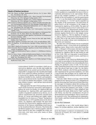 The nonassociative algebra of octonions (or
 Books of Nathan Jacobson                                                            Cayley numbers) is responsible for most of the ex-
 [B1] The Theory of Rings, Mathematical Surveys, No. II, Amer. Math.                 ceptional phenomena in Lie and Jordan theory.
      Soc., Providence, RI, 1943.
                                                                                     Just as the complex numbers C = R ⊕ Ri are the
 [B2] Lectures in Abstract Algebra, Vol. 1, Basic Concepts, Van Nostrand,
      Princeton, NJ, 1951; Springer-Verlag reprint, 1975.                            double of the real numbers R, and the quaternions
 [B3] Lectures in Abstract Algebra, Vol. 2, Linear Algebra, Van Nostrand,            H = C ⊕ Cj are the double of the complex numbers,
      Princeton, NJ, 1953; Springer-Verlag reprint, 1975.                            so the octonions O = H ⊕ H can be regarded as
 [B4] Lectures in Abstract Algebra, Vol. 3, Theory of Fields and Galois The-         the double of the quaternions. The derivation al-
      ory, Van Nostrand, Princeton, NJ, 1964; Springer-Verlag reprint, 1975.         gebra Der(O) of the octonions is the simple ex-
 [B5] Structure of Rings, Colloquium Publications, vol. 37, Amer. Math.              ceptional Lie algebra g2 ([19] or [B6]). The space of
      Soc., Providence, RI, 1956 and 1964.                                           3 × 3 Hermitian matrices H3 (O) with entries in O
 [B6] Lie Algebras, Interscience-Wiley, New York-London, 1962; Dover
                                                                                     is the exceptional 27-dimensional simple Jordan
      reprint, 1979.
                                                                                     algebra, now called the Albert algebra, and its de-
 [B7] Structure and Representations of Jordan Algebras, Colloquium Pub-
      lications, vol. 39, Amer. Math. Soc., Providence, RI, 1968.                    rivation algebra Der(H3 (O)) is the simple excep-
 [B8] Lectures on Quadratic Jordan Algebras, Tata Institute of Fundamental           tional Lie algebra f4 . The Lie algebras of types e6,
      Research, Bombay, 1969.                                                        e7, and e8 can be constructed using the octonions
 [B9] Exceptional Lie Algebras, Lecture Notes in Pure and Appl. Math.,               as well. This is the tale told in Exceptional Lie Al-
      Dekker, New York, 1971.                                                        gebras by an author whose own contributions to
 [B10] Basic Algebra I, Freeman, New York, 1974; second edition, 1985.               that story are immense.
 [B11] PI-Algebras. An Introduction, Springer-Verlag, Berlin-New York,                   My only class with Jacobson was an exceptional
      1975.
                                                                                     Lie algebras course—it was truly an exceptional Lie
 [B12] Basic Algebra II, Freeman, New York, 1980; second edition, 1989.
 [B13] Structure Theory of Jordan Algebras, Lecture Notes in Math., Uni-
                                                                                     algebras course. About twelve years after I took this
      versity of Arkansas, 1981.                                                     class, a colleague at Wisconsin, who knew what the
 [B14] Collected Mathematical Papers, volumes 1–3, Birkhäuser, Boston,               book meant to me, brought me nine copies of Ex-
      1989.                                                                          ceptional Lie Algebras that he had found on sale
 [B15] A. ADRIAN ALBERT, Collected Mathematical Papers, 2 vols. (R. Block,           in New York. They are long gone to good homes,
      N. Jacobson, M. Osborn, D. Saltman, and D. Zelinsky, eds.), Amer.              as inquiring minds wanted to know, and there is
      Math. Soc., Providence, RI, 1993.                                              no better place to start.
 [B16] Finite Dimensional Division Algebras over Fields, Springer-Verlag,                As president of the American Mathematical So-
      Berlin-New York, 1996.
                                                                                     ciety and vice president of the International Math-
                                                                                     ematical Union, Jacobson was extraordinarily busy
                                                                                     during my graduate years at Yale. Yet he was a
                  restrictedness, Strade’s p-envelopes, which are re-                calm, reassuring mentor who never seemed rushed
                  stricted Lie algebras, save the day and enable the                 and who always had time to talk. We, his thirty-
                  classification to be carried out (see [SW], [St]). It is           three Ph.D. students who felt his gentle guidance
                  impossible to imagine how the classification might                 and experienced his gracious kindness, owe him
                  have been achieved without Jacobson’s notion of                    a special debt that perhaps can be repaid only in
                  a restricted Lie algebra and his guiding light, for                kind by emulating his behavior with our own grad-
                  Jacobson kindled in his students and grandstu-                     uate students.
                  dents a great interest in the classification problem.                  I last saw “Jake” about a year ago, when I briefly
                  As a result, he and his descendants—Curtis, Selig-                 stopped in New Haven en route to a colloquium in
                  man, Wilson, Gregory—and I all have been involved                  Boston. Knowing that I had arrived from Princeton,
                  in this enterprise.                                                he was eager to reminisce about the exciting early
                     Although after the mid-1950s Jacobson devoted                   days of the Institute there. He also had just received
                  much of his research to associative and Jordan al-                 a copy of Kevin McCrimmon’s new book, A Taste
                  gebras, he wrote two books, Lie Algebras [B6] and                  of Jordan Algebras [McC2]. What delighted him
                  Exceptional Lie Algebras [B9], and supervised a                    most about the book, dedicated to “Jake” and his
                  number of graduate students in Lie theory. Lie Al-                 wife Florie, was that the contributions of each of
                  gebras transformed the beautiful classification                    them had been acknowledged. That is exactly how
                  picture of Cartan and Killing into highly under-                   he wanted it to be. The mathematical community,
                  standable text. Its status as a “classic” having been              their family, and their friends will miss them both
                  confirmed by its 1979 republication in the Dover                   very much.
                  series, Lie Algebras still remains the best basic
                  reference for restricted Lie algebras and for an ex-               Kevin McCrimmon
                  position of the famous embedding result known                         I would like to say a few words about Jake’s
                  as the Jacobson-Morosov theorem. This book, like                   legacy for Jordan algebras. Jordan algebras were
                  Jacobson’s papers, has a timeless quality, and one
                  must marvel at just how readable his works are                     Kevin McCrimmon is professor of mathematics at the
                  even now, over sixty years after many of them                      University of Virginia. His e-mail address is kmm4m@
                  were written.                                                      virginia.edu.


1066                                                      NOTICES   OF THE     AMS                                 VOLUME 47, NUMBER 9
 
