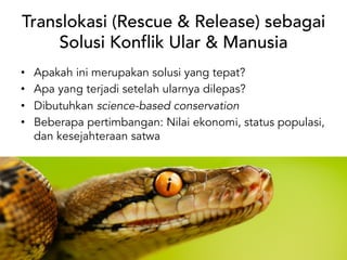 Translokasi (Rescue & Release) sebagai
Solusi Konflik Ular & Manusia
• Apakah ini merupakan solusi yang tepat?
• Apa yang terjadi setelah ularnya dilepas?
• Dibutuhkan science-based conservation
• Beberapa pertimbangan: Nilai ekonomi, status populasi,
dan kesejahteraan satwa
 