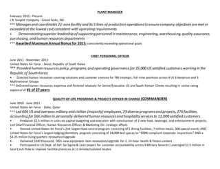 PLANT MANAGER
February 2015 - Present
J.R. Simplot Company - Grand Forks, ND
*** Managesand coordinates22-acre facility and its 5 lines of production operationsto ensure company objectivesare metor
exceeded at the lowest cost consistent with operating requirements
? Demonstrating superior leadership of supporting personnelin maintenance, engineering, warehousing, quality assurance,
purchasing, and human resourcesdepartments
*** AwardedMaximumAnnual Bonus for 2015; consistently exceeding operational goals
CHIEF PERSONNEL OFFICER
June 2011 - November 2013
United States Air Force - Seoul, Republic of South Korea
*** Provided human resourcespolicy, programs, and operating governance for 35,000 US satisfied customersworking in the
Republic of South Korea
? Directed human resources sourcing solutions and customer services for 786 strategic, full-time positions across 4 US Enterprises and 3
Multinational Groups
*** Delivered human resources expertise and fostered relations for Senior/Executive US and South Korean Clients resulting in senior rating
appraisal of #1 of 27 peers
QUALITY-OF-LIFE PROGRAMS & PROJECTS OFFICER-IN-CHARGE (COMMANDER)
June 2010 - June 2011
United States Air Force - Doha, Qatar
*** Led 606 US and overseas military and civilian (majority) employees, 29 diverse programsand projects, 270 facilities
accounting for $66 million in personally-delivered humanresourcesand hospitality servicesto 11,000 satisfied customers
? Produced $2.5 million in sales via capital budgeting and execution with construction of 2 new food, beverage, and entertainment projects;
Led Chief Financial Officer, Human Resources Officer, & Marketing Dir. strategic efforts
? Steered United States Air Force's 2nd largest food service program consisting of 5 dining facilities, 7 million meals, 300 special events AND
United States Air Force's largest lodging/dormitory program consisting of 14,000 bed spaces to 100% compliant corporate inspections AND a
$4.25 million living quarters renovation/upgrade
? Delivered $340 thousand, 500+ new equipment item renovation/upgrade for 3, 24-hour health & fitness centers
? Participated in US Dept. of Def. Six Sigma & Lean project for customer accountability across 4 Military Services; Leveraged $1.5 million in
local Cash-Flow to improve facilities/services at 11 remote/isolated locales
 