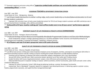 *** Garnered supervisor and senior rating official "superstar combat leader andhave not servedwithabetter organization's
commanding officer" accolades
LEADERSHIP TEACHER & DEPARTMENT OPERATIONS OFFICER
June 2007 - June 2010
United States Air Force - Montgomery, Alabama
*** Led 10 peer leadership teachersto deliver cutting-edge, early career leadership curriculum/advancededucation to US and
foreign student-customers
? Improved 250 curriculum hours of early career leadership content for 735 US and foreign student-customers with 98% satisfaction rate in
personal teacher/trainer knowledge, skills, abilities and methods
*** Achieved#1 of 27 peer-teacher ranking and"most selfless leaderseeninmy 18 year career"performance appraisal
rating
CORPORATE QUALITY-OF-LIFE PROGRAMS & PROJECTS OFFICER (COMMANDER)
June 2006 - June 2007
United States Air Force - Pentagon, District of Columbia
*** Produced Strategic Human Resource and Hospitality Worldwide Programmatic Guidance and Execution Methodologies
? Drove fundamental change in strategic operating guidance to a $2 billion worldwide human resources and hospitality enterprise by
leveraging personal knowledge in emerging technologies, capabilities, and guest services
*** #1 of 8 peers and top 1% of peer-groupever seenin30+years of service
QUALITY-OF-LIFE PROGRAMS & PROJECTS OFFICER-IN-CHARGE (COMMANDER)
June 2005 - June 2006
United States Air Force - Ghunsan, Republic of South Korea
*** Led 290 US and overseas military and civilian (majority) employees across 23 programs, facilities, and projects accounting for $26 million in
government-furnished resources and $6.3 million in revenue resulting from private transactions of 3,300 satisfied customers
? Partnered w/Civil Engineers to develop $750 million responsible, property development plan; Corp. benchmarked
? Secured $29 million, new 200-room Hotel construction project; garnered use of host-nation govt funding streams
? Guided $1 million Golf Course irrigation/environment project; smart efficiencies w/increased Net-Income results
? Obtained $420 thousand in Corporate funding to improve cafeteria aesthetics, kitchen functionality, public health and work center safety
compliance deficiencies
? Improved $2 million Community Centers 50%-Design by bettering handicap, customer & employee functionality
? Inspired two "Best in Worldwide" Corporate Awards for employees' team-based performance in delivering superior customer service,
flawless programmatic execution, and superb facilities management/oversight
 
