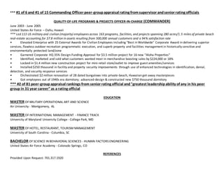 *** #1 of 6 and #1 of 15 Commanding Officer peer-groupappraisal rating fromsupervisor andsenior rating officials
QUALITY-OF-LIFE PROGRAMS & PROJECTS OFFICER-IN-CHARGE (COMMANDER)
June 2003 - June 2005
United States Air Force C Oahu, Hawaii
*** Led 113 US military and civilian (majority) employees across 163 programs, facilities, and projects spanning 280 acres/1.5 miles of private beach
real-estate accounting for $7.8 million in assets resulting from 500,000 annual customers and a 94% satisfaction rate
? Elevated Enterprise with 25 External Awards for Civilian Employees including "Best in Worldwide" Corporate Award in delivering superior
services, flawless outdoor recreation programmatic execution, and superb property and facilities management in historically sensitive and
environmentally protected land/zone
? Garnered Corporate HQ 35% Design-Funding-Approval for $3.5 million project for 16 new Aloha Properties
? Identified, marketed and sold what customers wanted most in merchandise boosting sales by $224,000 or 18%
? Locked-in $1.4 million new construction project for mini-retail store/outlet to improve guest amenities/services
? Installed $250 thousand in facility and property security improvements through use of enhanced technologies in identification, denial,
detection, and security response services
? Orchestrated $2 million renovation of 28 dated bungalows into private-beach, Hawaiian get-away masterpieces
? Got employees out of 1940s era dormitory; advanced-design & constructed new $750 thousand dormitory
*** #2 of 81 peer-groupappraisal rankings from senior rating official and"greatest leadershipability of any in his peer
group in 31 year career"as a rating official
EDUCATION
MASTER OF MILITARY OPERATIONAL ART AND SCIENCE
Air University - Montgomery, AL
MASTER OF INTERNATIONAL MANAGEMENT - FINANCE TRACK
University of Maryland University College - College Park, MD
MASTER OF HOTEL, RESTAURANT, TOURISM MANAGEMENT
University of South Carolina - Columbia, SC
BACHELOR OF SCIENCE IN BEHAVIORAL SCIENCES - HUMAN FACTORS ENGINEERING
United States Air Force Academy - Colorado Springs, CO
REFERENCES
Provided Upon Request: 701.317.1920
 