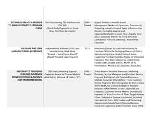 TECHNICAL BREADTH IN ORDER
TO BUILD INTEGRATED PROGRAM
PLANS
20+ Years Honing This Attribute and
This Skill
(Quick-Study/Propensity to Grasp
New, Past Plans Developer)
1996 C
Present
Superb Technical Breadth Across
Management/Leadership Spectrum, Consistently
Outpacing Industry-Steeped Peers in Bottom-Line
Results, Insatiable Appetite and
Capacity/Bandwidth to Learn New--Rapidly, Past
Job as Corporate Planner for Time-Sensitive/
Confidential Plans for Enterprise, World-Wide
Execution.
SIX SIGMA AND LEAN
MANUFACTURING EXPERIENCE
Independently Authored 2016 Lean
Manufacturing Work Study
Rework C Every Pound Count$
(Report Provided Upon Request)
2016 Selectively Chosen to Lead Lean Initiative for
Functions Within the Packaging Process of Plants
Manufacturing Cycle. Study Provided Senior
Leadership Practical Remedies Ready for Immediate
Execution. Plan Was Endorsed by Unit Director,
Funded and Executed within a Month of its
Presentation. PRAISED by Corporates Black Belt.
EXPERIENCED PROVIDING
SUPERIOR CUSTOMER
SERVICE/CUSTOMER-FOCUSED
(NET PROMOTER SCORE)
20+ Years Delivering Superior
Customer Service to Diverse Markets
(Can Define, Measure, & Deliver It)
1996 C
Present
Direct-Reports Included Numerous Marketing
Directors, Service Managers and Customer Service
Programs for Internal and External Customers.
Multiple Instances When/Where These Customer
Service Programs Were Recognized as Best-in-Class,
World-Wide, for a Global Enterprise. Multiple
Instances When/Where via His Leadership and
Emphasis, Customer Service Metrics Dramatically
Improved in Short Duration of Time. Target Markets
Often Consisted of Diverse Populations, Including
International Ones, With Unique and Demanding
Requirements/Needs/Wants/Desires/Services.
Hands-On Experience w/Net Promoter Score (NPS).
 