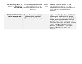 DISCRETION AND ABILITY TO
WORK WITH CONFIDENTIAL
INFORMATION
20+ Years of Handling/Safeguarding
(Possessed US Govt: Top Secret,
Special Compartmentalized Info [SCI],
Clearance)
1992 C
Present
Inherent to Successful, Individual Job, and
Organizational Performance for 20+ Years.
Understands the Sensitivity-of, the Importance-of,
and the Power-of, Protected/Confidential
Information.
TECH-SAVVY WITH NATURAL
PROBLEM SOLVING SKILLS
20+ Years of Interacting w/Latest; Ill-
Defined Problems, No Problem!
(iOS, Android, OS, & Windows Savvy)
Longtime Owner/User (Simultaneously) of Multiple
Handheld, Worn, Tablet, Laptop, and Desktop
Platforms. At-Ease with both iOS or Android, OS or
Windows. Above-Average Windows Office Skills,
Specifically Power-Point for Professional, Oral
Presentations. 20+ years of Encountering Ill-Defined
Problems Relating to People and Resources
Challenges. Past Promotional Successes/Bonus
Awarded Hinged Upon Him Solving these
Challenges.
 