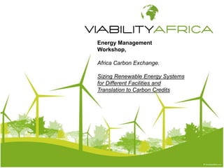 Energy Management 
Workshop, 
Africa Carbon Exchange. 
Sizing Renewable Energy Systems 
for Different Facilities and 
Translation to Carbon Credits 
 