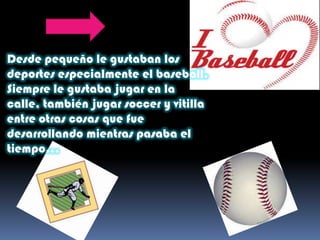 Desde pequeño le gustaban los
deportes especialmente el baseball.
Siempre le gustaba jugar en la
calle, también jugar soccer y vitilla
entre otras cosas que fue
desarrollando mientras pasaba el
tiempo…
 