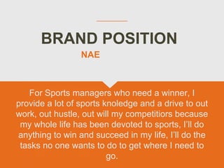 BRAND POSITION
For Sports managers who need a winner, I
provide a lot of sports knoledge and a drive to out
work, out hustle, out will my competitiors because
my whole life has been devoted to sports, I’ll do
anything to win and succeed in my life, I’ll do the
tasks no one wants to do to get where I need to
go.
NAE
 