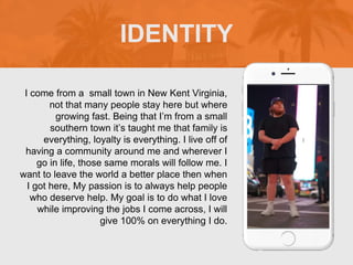 I come from a small town in New Kent Virginia,
not that many people stay here but where
growing fast. Being that I’m from a small
southern town it’s taught me that family is
everything, loyalty is everything. I live off of
having a community around me and wherever I
go in life, those same morals will follow me. I
want to leave the world a better place then when
I got here, My passion is to always help people
who deserve help. My goal is to do what I love
while improving the jobs I come across, I will
give 100% on everything I do.
IDENTITY
Picture of You
Goes Here
 