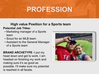 PROFESSION
Potential Job Titles:
• Marketing manager of a Sports
team
• Scout for an MLB team
• Assistant to the General Manager
of a Sports team
BRAND ARCHETYPE -I put my
head down and get to work, I am
headset on finishing my work and
making sure it’s as good as
possible. I’ll make sure my potential
is reached in all facets.
High value Position for a Sports team
Picture Relevant
to Your Industry
Goes Here
 