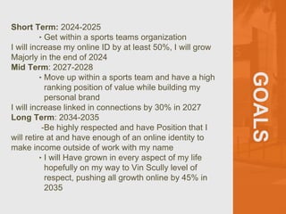 GOALS
Short Term: 2024-2025
‣ Get within a sports teams organization
I will increase my online ID by at least 50%, I will grow
Majorly in the end of 2024
Mid Term: 2027-2028
‣ Move up within a sports team and have a high
ranking position of value while building my
personal brand
I will increase linked in connections by 30% in 2027
Long Term: 2034-2035
-Be highly respected and have Position that I
will retire at and have enough of an online identity to
make income outside of work with my name
‣ I will Have grown in every aspect of my life
hopefully on my way to Vin Scully level of
respect, pushing all growth online by 45% in
2035
 