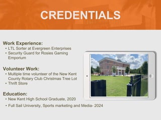 CREDENTIALS
Work Experience:
• LTL Sorter at Evergreen Enterprises
• Security Guard for Rosies Gaming
Emporium
Education:
• New Kent High School Graduate, 2020
• Full Sail University, Sports marketing and Media- 2024
Volunteer Work:
• Multiple time volunteer of the New Kent
County Rotary Club Christmas Tree Lot
• Thrift Store
Picture Relevant
to Your Industry
Goes Here
 