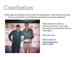 Thanks again for taking the time to watch this presentation, I look forward to hearing
from you and will be sure to keep you up to date as my season progresses.
Please contact me with any
questions or concerns you might
have about this presentation and my
future goals.
Talk to you soon
Nathan Bahnman
bahnman@shaw.ca
604 751 0669
 