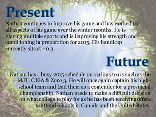 Nathan continues to improve his game and has worked on
all aspects of his game over the winter months. He is
playing multiple sports and is improving his strength and
conditioning in preparation for 2015. His handicap
currently sits at +0.3.
Nathan has a busy 2015 schedule on various tours such as the
MJT, CJGA & Zone 3. He will once again captain his high-
school team and lead them as a contender for a provincial
championship. Nathan needs to make a difficult decision
on what college to play for as he has been receiving offers
to attend schools in Canada and the United States.
 