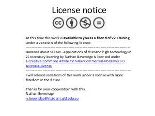 License notice
At this time this work is available to you as a friend of V2 Training
under a variation of the following licence:
---------------------------------------------------------------------------------------Bananas about STEMx - Applications of fruit and high technology in
21st century learning by Nathan Beveridge is licensed under
a Creative Commons Attribution-NonCommercial-NoDerivs 3.0
Australia License.
----------------------------------------------------------------------------------------I will release variations of this work under a license with more
freedom in the future…
Thanks for your cooperation with this.
Nathan Beveridge
n.beveridge@staidans.qld.edu.au

 