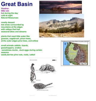 Great BasinWeather:little rainhot during the day cold at nightNatural Resources:mostly dessertlow areas surrounded by mountains at the edgeswith valleys that had seasonal lakes and streamsplants that need little water likegrasses, sagebrush, pinon trees, at the outer edges pine trees, and willowsmall animals rabbits, lizards, grasshoppers, snakes sometimes ducks , duck eggs during certain seasons seeds,berries pine nuts, roots, cattail