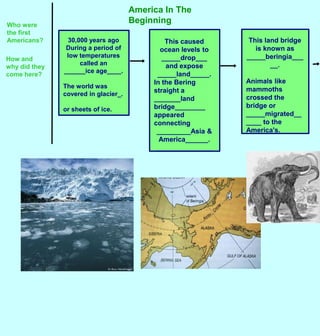 America In The Beginning Who were the first Americans? This land bridge is known as _____beringia_____. Animals like mammoths crossed the bridge or _____migrated______ to the America&apos;s.  This caused ocean levels to _____drop___   and expose _____land_____. In the Bering straight a _______land bridge________ appeared connecting  _________Asia & America______. _______________ 30,000 years ago During a period of low temperatures called an  ______ice age____. The world was covered in glacier_.  or sheets of ice.  How and why did they come here? 