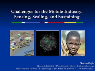Challenges for the Mobile Industry: Sensing, Scaling, and Sustaining Nathan Eagle Research Scientist / Postdoctoral Fellow / Fulbright Lecturer Massachusetts Institute of Technology / The Santa Fe Institute / U of Nairobi et al.  