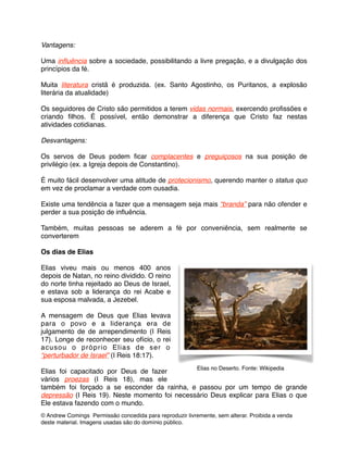 Vantagens: !
!
Uma inﬂuência sobre a sociedade, possibilitando a livre pregação, e a divulgação dos
princípios da fé. !
!
Muita literatura cristã é produzida. (ex. Santo Agostinho, os Puritanos, a explosão
literária da atualidade) !
!
Os seguidores de Cristo são permitidos a terem vidas normais, exercendo proﬁssões e
criando ﬁlhos. É possível, então demonstrar a diferença que Cristo faz nestas
atividades cotidianas.!
!
Desvantagens: !
!
Os servos de Deus podem ﬁcar complacentes e preguiçosos na sua posição de
privilégio (ex. a Igreja depois de Constantino). !
!
É muito fácil desenvolver uma atitude de protecionismo, querendo manter o status quo
em vez de proclamar a verdade com ousadia. !
!
Existe uma tendência a fazer que a mensagem seja mais “branda” para não ofender e
perder a sua posição de inﬂuência. !
!
Também, muitas pessoas se aderem a fé por conveniência, sem realmente se
converterem!
!
Os dias de Elias !
!
Elias viveu mais ou menos 400 anos
depois de Natan, no reino dividido. O reino
do norte tinha rejeitado ao Deus de Israel,
e estava sob a liderança do rei Acabe e
sua esposa malvada, a Jezebel. !
!
A mensagem de Deus que Elias levava
para o povo e a liderança era de
julgamento de de arrependimento (I Reis
17). Longe de reconhecer seu ofício, o rei
acusou o próprio Elias de ser o
“perturbador de Israel” (I Reis 18:17). !
!
Elias foi capacitado por Deus de fazer
vários proezas (I Reis 18), mas ele
também foi forçado a se esconder da rainha, e passou por um tempo de grande
depressão (I Reis 19). Neste momento foi necessário Deus explicar para Elias o que
Ele estava fazendo com o mundo. !
© Andrew Comings Permissão concedida para reproduzir livremente, sem alterar. Proibida a venda
deste material. Imagens usadas são do domínio público.
Elias no Deserto. Fonte: Wikipedia
 