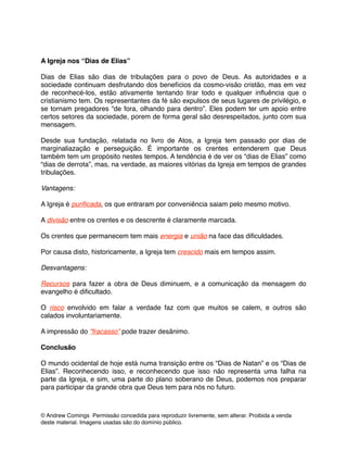 !
!
A Igreja nos “Dias de Elias”!
!
Dias de Elias são dias de tribulações para o povo de Deus. As autoridades e a
sociedade continuam desfrutando dos benefícios da cosmo-visão cristão, mas em vez
de reconhecé-los, estão ativamente tentando tirar todo e qualquer inﬂuência que o
cristianismo tem. Os representantes da fé são expulsos de seus lugares de privilégio, e
se tornam pregadores “de fora, olhando para dentro”. Eles podem ter um apoio entre
certos setores da sociedade, porem de forma geral são desrespeitados, junto com sua
mensagem.!
!
Desde sua fundação, relatada no livro de Atos, a Igreja tem passado por dias de
marginaliazação e perseguição. É importante os crentes entenderem que Deus
também tem um propósito nestes tempos. A tendência é de ver os “dias de Elias” como
“dias de derrota”, mas, na verdade, as maiores vitórias da Igreja em tempos de grandes
tribulações.!
!
Vantagens: !
!
A Igreja é puriﬁcada, os que entraram por conveniência saiam pelo mesmo motivo. !
!
A divisão entre os crentes e os descrente é claramente marcada. !
!
Os crentes que permanecem tem mais energia e união na face das diﬁculdades. !
!
Por causa disto, historicamente, a Igreja tem crescido mais em tempos assim.!
!
Desvantagens: !
!
Recursos para fazer a obra de Deus diminuem, e a comunicação da mensagem do
evangelho é diﬁcultado. !
!
O risco envolvido em falar a verdade faz com que muitos se calem, e outros são
calados involuntariamente. !
!
A impressão do “fracasso” pode trazer desânimo.!
!
Conclusão!
!
O mundo ocidental de hoje está numa transição entre os “Dias de Natan” e os “Dias de
Elias”. Reconhecendo isso, e reconhecendo que isso não representa uma falha na
parte da Igreja, e sim, uma parte do plano soberano de Deus, podemos nos preparar
para participar da grande obra que Deus tem para nós no futuro. !
!
© Andrew Comings Permissão concedida para reproduzir livremente, sem alterar. Proibida a venda
deste material. Imagens usadas são do domínio público.
 