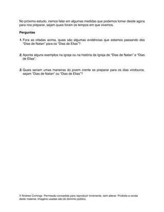 No próximo estudo, iremos falar em algumas medidas que podemos tomar desde agora
para nos preparar, sejam quais foram os tempos em que vivemos.!
!
Perguntas!
!
1. Fora as citadas acima, quais são algumas evidências que estamos passando dos
“Dias de Natan” para os “Dias de Elias”?!
!
!
2. Aponta alguns exemplos na igreja ou na história da Igreja de “Dias de Natan” e “Dias
de Elias”.!
!
!
3. Quais seriam umas maneiras do jovem crente se preparar para os dias vindouros,
sejam “Dias de Natan” ou “Dias de Elias”?!
© Andrew Comings Permissão concedida para reproduzir livremente, sem alterar. Proibida a venda
deste material. Imagens usadas são do domínio público.
 