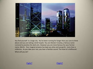 You find yourself in a large city. You’ve been running for longer than you care to think
about and you are taking a brief respite. You are Aleister Crowley, a famous name
rumored to practice the dark arts. However you are more famous for your former
name, Merlin. Your magical prowess has kept you alive and young for more than a
millennia . As you take your rest, you hear a familiar sound. The howl of a hellhound.
What will you do?
Fight? Flight?
 