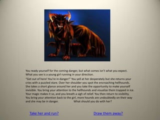 You ready yourself for the coming danger, but what comes isn’t what you expect.
What you see is a young girl running in your direction.
“Get out of here! You’re in danger!” You yell at her desperately but she returns your
cries with a puzzled stare. Over her shoulder you spot the encroaching hellhounds.
She takes a short glance around her and you take the opportunity to make yourself
invisible. You bring your attention to the hellhounds and visualize them trapped in ice.
Your magic makes it so, and you breath a sigh of relief. You then return to visibility.
You bring your attention back to the girl, more hounds are undoubtedly on their way
and she may be in danger. What should you do with her?
Take her and run? Draw them away?
 