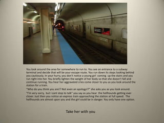 You look around the area for somewhere to run to. You see an entrance to a subway
terminal and decide that will be your escape route. You run down its steps looking behind
you cautiously. In your hurry, you don’t notice a young girl coming up the stairs and you
run right into her. You briefly lighten the weight of her body so that she doesn’t fall and
continue running. You hear her aggravated cries come closer to you as you look around the
station for a train.
“Who do you think you are!? Not even an apology!?” she asks you as you look around.
“I’m very sorry, but I cant stop to talk” you say as you hear the hellhounds getting ever
closer. Just then you notice an express train approaching the station at full speed. The
hellhounds are almost upon you and the girl could be in danger. You only have one option.
Take her with you
 